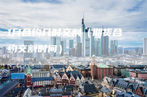 1月合约几时交割（期货合约交割时间）