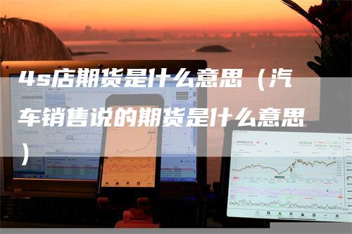 4s店期货是什么意思（汽车销售说的期货是什么意思）