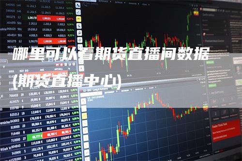 哪里可以看期货直播间数据(期货直播中心)