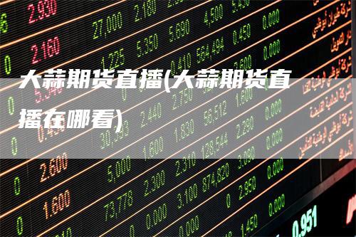 大蒜期货直播(大蒜期货直播在哪看)