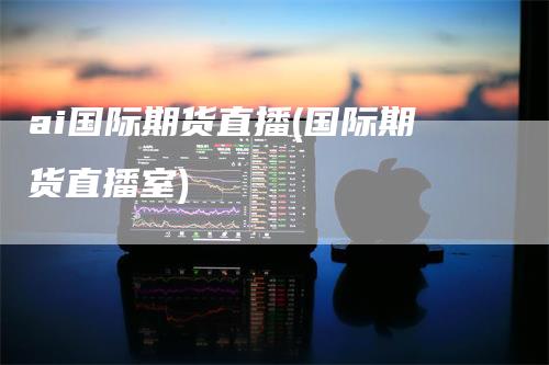 ai国际期货直播(国际期货直播室)