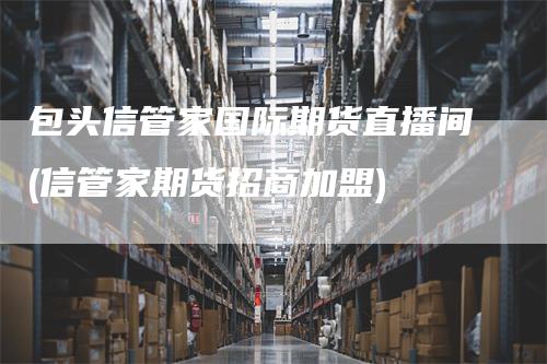 包头信管家国际期货直播间(信管家期货招商加盟)