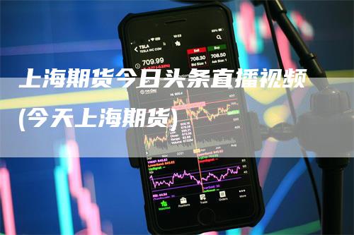 上海期货今日头条直播视频(今天上海期货)