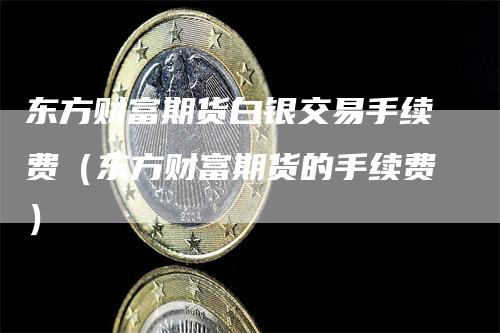 东方财富期货白银交易手续费（东方财富期货的手续费）