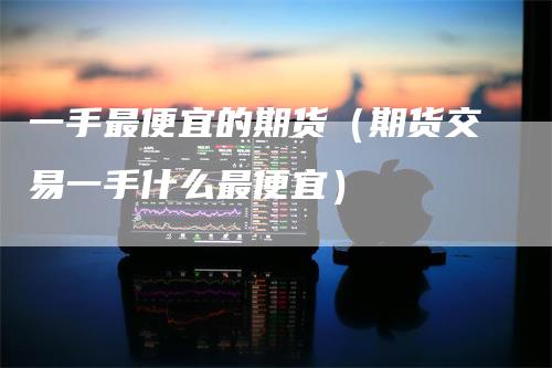 一手最便宜的期货（期货交易一手什么最便宜）