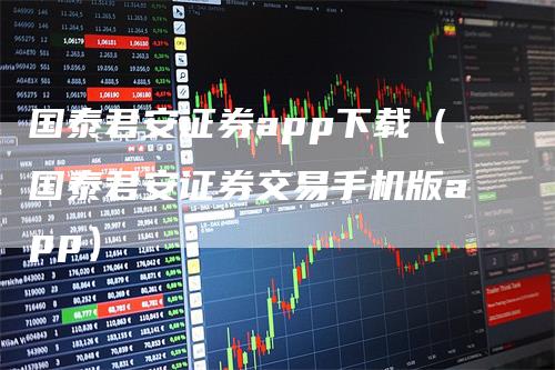 国泰君安证券app下载（国泰君安证券交易手机版app）
