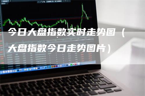 今日大盘指数实时走势图（大盘指数今日走势图片）