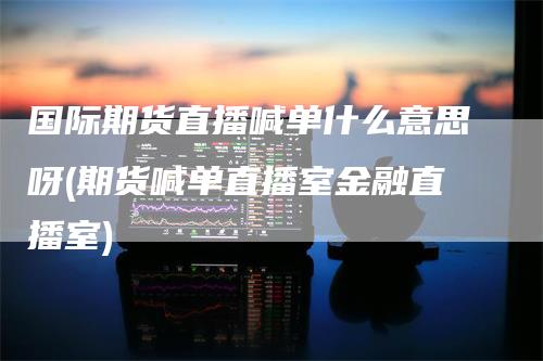 国际期货直播喊单什么意思呀(期货喊单直播室金融直播室)