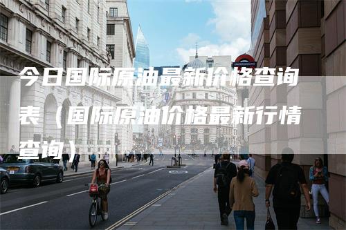 今日国际原油最新价格查询表（国际原油价格最新行情查询）
