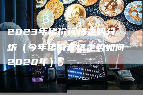 2023年猪价行情走势分析（今年猪价行情走势如何2020年）