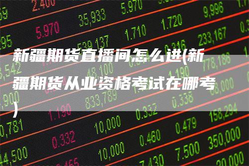 新疆期货直播间怎么进(新疆期货从业资格考试在哪考)