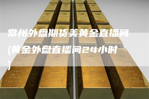 常州外盘期货美黄金直播间(黄金外盘直播间24小时)