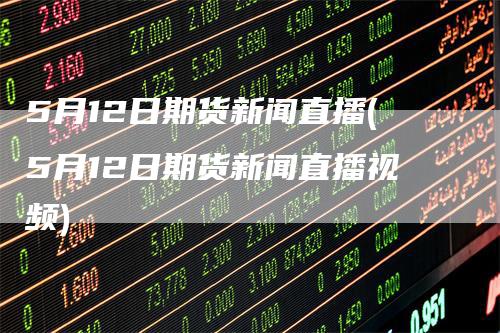 5月12日期货新闻直播(5月12日期货新闻直播视频)