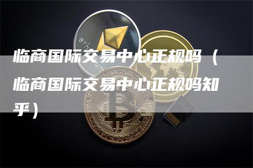 临商国际交易中心正规吗（临商国际交易中心正规吗知乎）