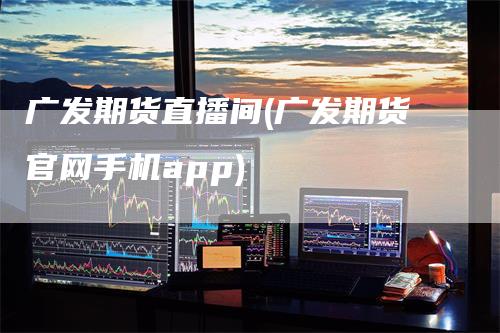 广发期货直播间(广发期货官网手机app)