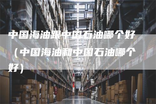 中国海油跟中国石油哪个好（中国海油和中国石油哪个好）