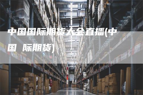 中国国际期货大会直播(中国囯际期货)