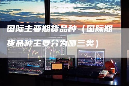 国际主要期货品种（国际期货品种主要分为哪三类）