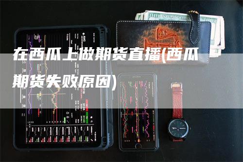 在西瓜上做期货直播(西瓜期货失败原因)