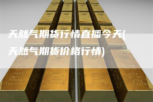 天然气期货行情直播今天(天然气期货价格行情)