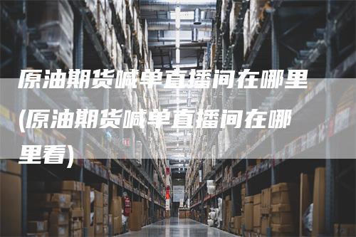 原油期货喊单直播间在哪里(原油期货喊单直播间在哪里看)