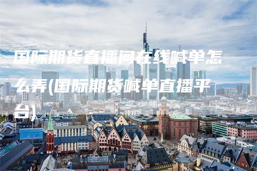 国际期货直播间在线喊单怎么弄(国际期货喊单直播平台)
