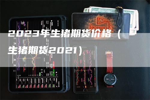 2023年生猪期货价格（生猪期货2021）