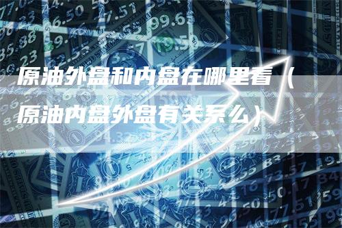 原油外盘和内盘在哪里看（原油内盘外盘有关系么）