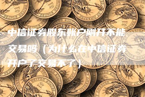 中信证券股东账户刚开不能交易吗（为什么在中信证券开户了交易不了）