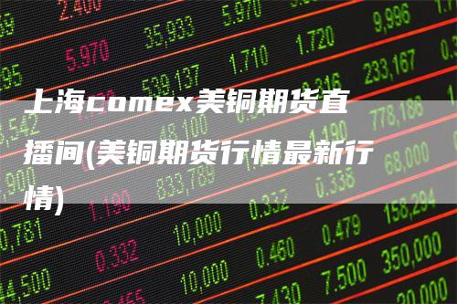 上海comex美铜期货直播间(美铜期货行情最新行情)