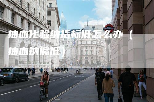 抽血化验纳指标低怎么办（抽血钠偏低）