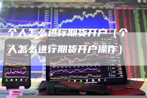 个人怎么进行期货开户（个人怎么进行期货开户操作）