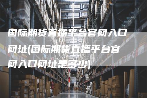 国际期货直播平台官网入口网址(国际期货直播平台官网入口网址是多少)