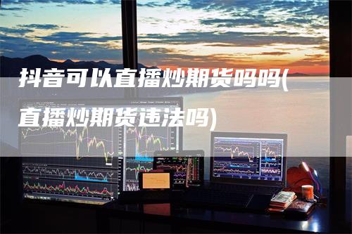 抖音可以直播炒期货吗吗(直播炒期货违法吗)