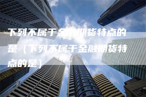 下列不属于金融期货特点的是（下列不属于金融期货特点的是）