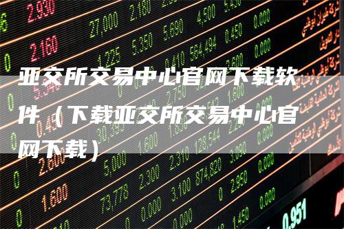 亚交所交易中心官网下载软件（下载亚交所交易中心官网下载）