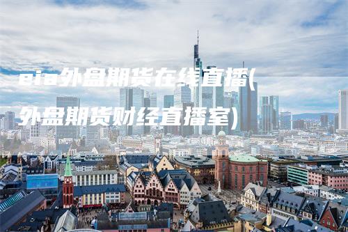 eia外盘期货在线直播(外盘期货财经直播室)