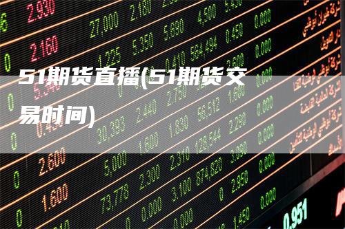 51期货直播(51期货交易时间)