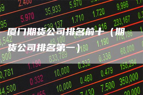 厦门期货公司排名前十(期货公司排名第一)