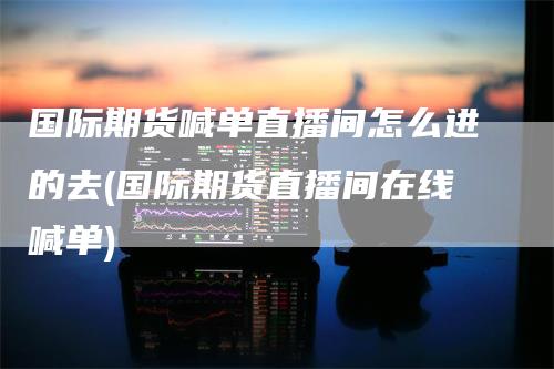国际期货喊单直播间怎么进的去(国际期货直播间在线喊单)