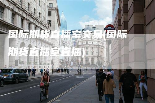 国际期货直播室交易(国际期货直播室直播)