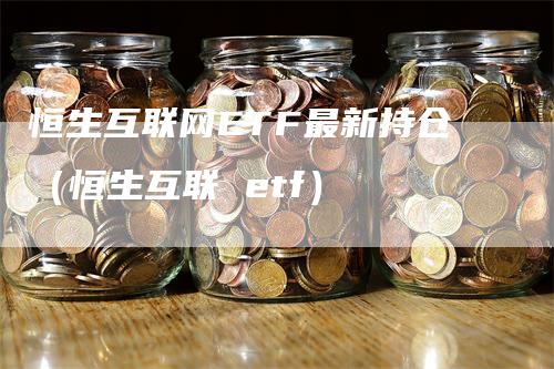 恒生互联网ETF最新持仓（恒生互联 etf）