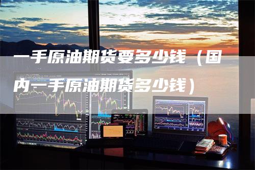 一手原油期货要多少钱（国内一手原油期货多少钱）