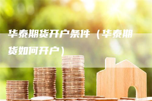 华泰期货开户条件（华泰期货如何开户）