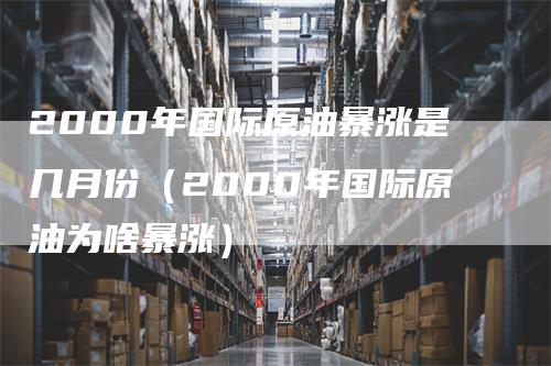 2000年国际原油暴涨是几月份（2000年国际原油为啥暴涨）