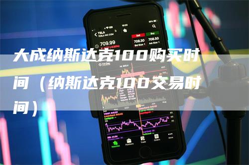 大成纳斯达克100购买时间（纳斯达克100交易时间）