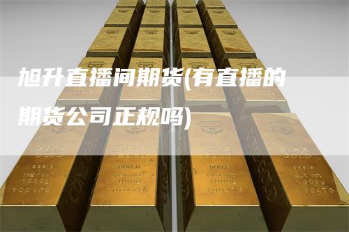 旭升直播间期货(有直播的期货公司正规吗)