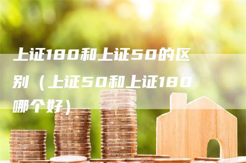 上证180和上证50的区别（上证50和上证180哪个好）