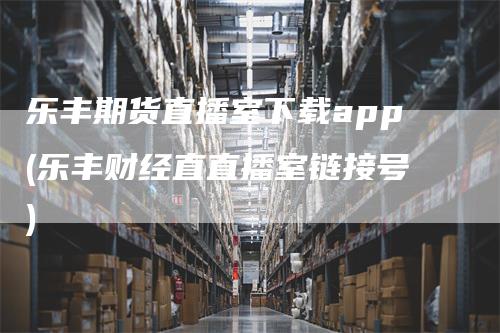 乐丰期货直播室下载app(乐丰财经直直播室链接号)