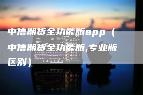 中信期货全功能版app（中信期货全功能版,专业版区别）